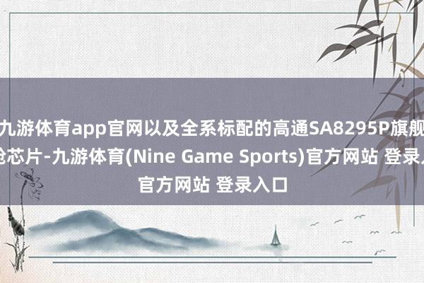 九游体育app官网以及全系标配的高通SA8295P旗舰智舱芯片-九游体育(Nine Game Sports)官方网站 登录入口