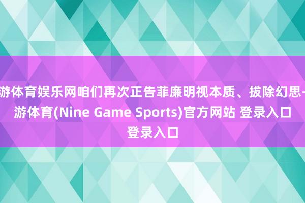 九游体育娱乐网咱们再次正告菲廉明视本质、拔除幻思-九游体育(Nine Game Sports)官方网站 登录入口