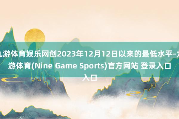 九游体育娱乐网创2023年12月12日以来的最低水平-九游体育(Nine Game Sports)官方网站 登录入口