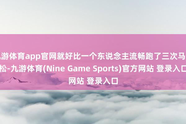 九游体育app官网就好比一个东说念主流畅跑了三次马拉松-九游体育(Nine Game Sports)官方网站 登录入口