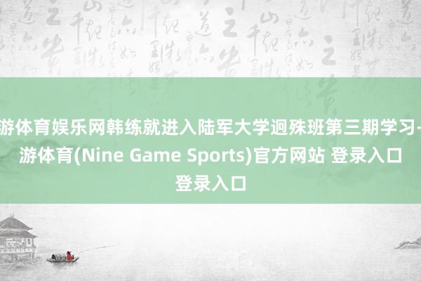 九游体育娱乐网韩练就进入陆军大学迥殊班第三期学习-九游体育(Nine Game Sports)官方网站 登录入口