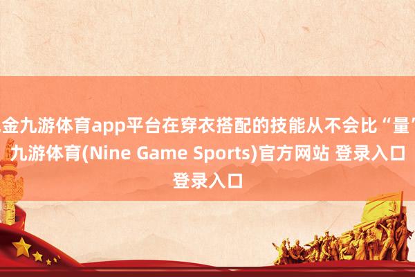 现金九游体育app平台在穿衣搭配的技能从不会比“量”-九游体育(Nine Game Sports)官方网站 登录入口