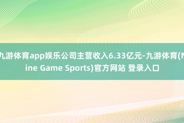 九游体育app娱乐公司主营收入6.33亿元-九游体育(Nine Game Sports)官方网站 登录入口