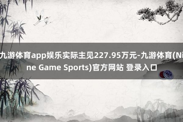 九游体育app娱乐实际主见227.95万元-九游体育(Nine Game Sports)官方网站 登录入口