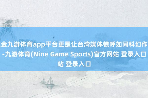 现金九游体育app平台更是让台湾媒体惊呼如同科幻作品-九游体育(Nine Game Sports)官方网站 登录入口