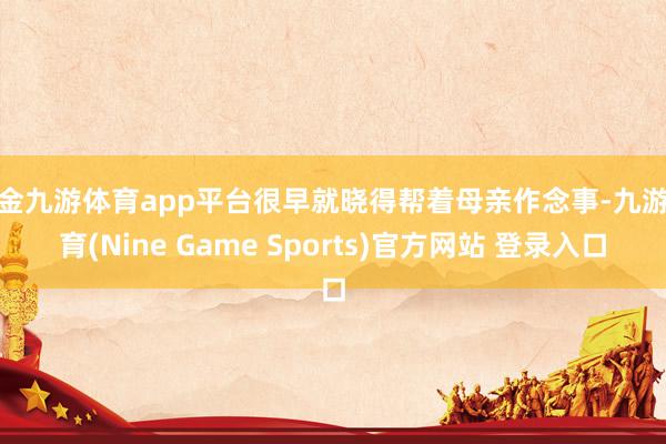 现金九游体育app平台很早就晓得帮着母亲作念事-九游体育(Nine Game Sports)官方网站 登录入口