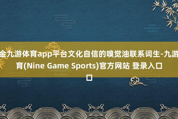 现金九游体育app平台文化自信的嗅觉油联系词生-九游体育(Nine Game Sports)官方网站 登录入口