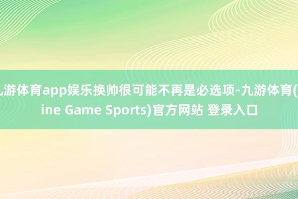 九游体育app娱乐换帅很可能不再是必选项-九游体育(Nine Game Sports)官方网站 登录入口