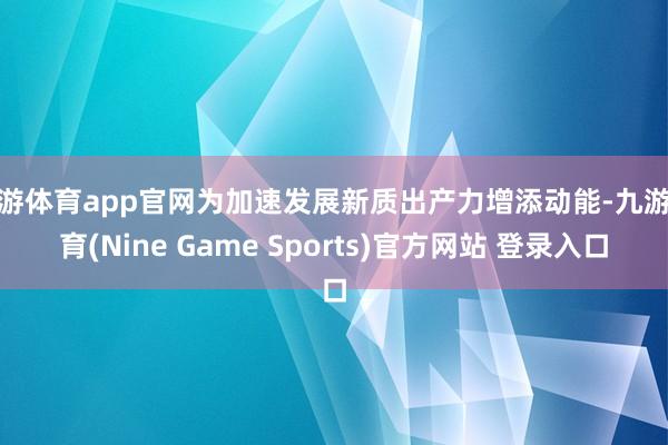 九游体育app官网为加速发展新质出产力增添动能-九游体育(Nine Game Sports)官方网站 登录入口