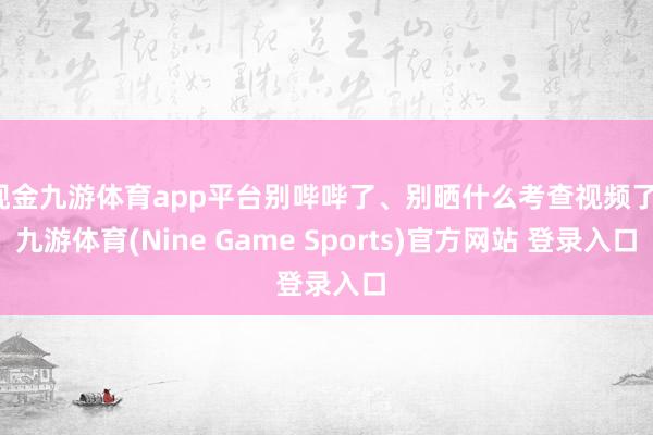 现金九游体育app平台别哔哔了、别晒什么考查视频了-九游体育(Nine Game Sports)官方网站 登录入口