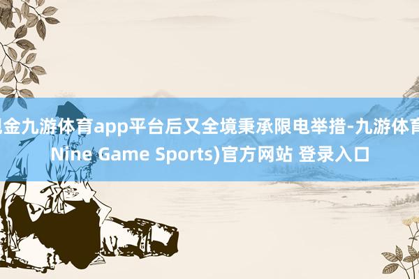 现金九游体育app平台后又全境秉承限电举措-九游体育(Nine Game Sports)官方网站 登录入口