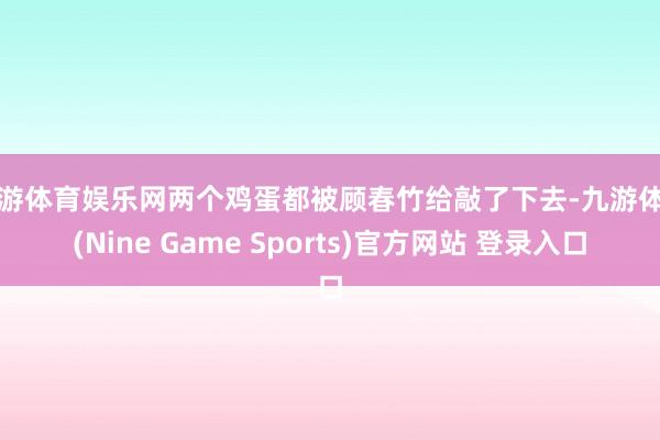 九游体育娱乐网两个鸡蛋都被顾春竹给敲了下去-九游体育(Nine Game Sports)官方网站 登录入口