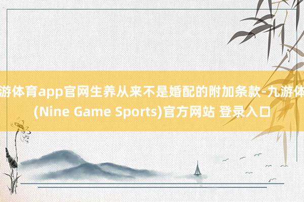 九游体育app官网生养从来不是婚配的附加条款-九游体育(Nine Game Sports)官方网站 登录入口