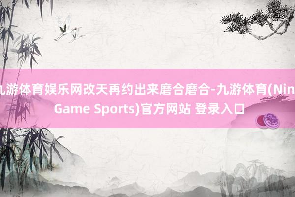 九游体育娱乐网改天再约出来磨合磨合-九游体育(Nine Game Sports)官方网站 登录入口