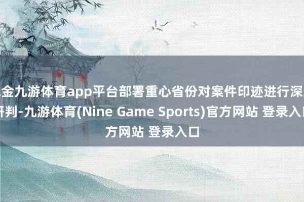 现金九游体育app平台部署重心省份对案件印迹进行深远研判-九游体育(Nine Game Sports)官方网站 登录入口