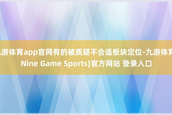 九游体育app官网有的被质疑不合适板块定位-九游体育(Nine Game Sports)官方网站 登录入口