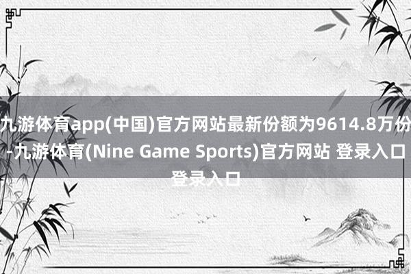 九游体育app(中国)官方网站最新份额为9614.8万份-九游体育(Nine Game Sports)官方网站 登录入口