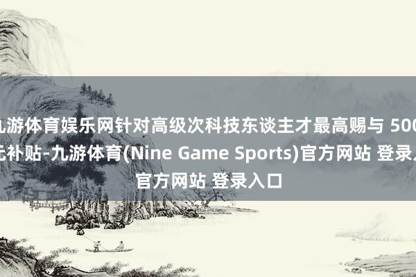 九游体育娱乐网针对高级次科技东谈主才最高赐与 500 万元补贴-九游体育(Nine Game Sports)官方网站 登录入口