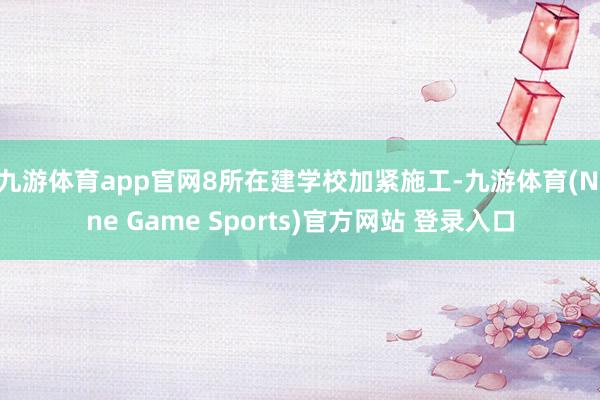 九游体育app官网8所在建学校加紧施工-九游体育(Nine Game Sports)官方网站 登录入口