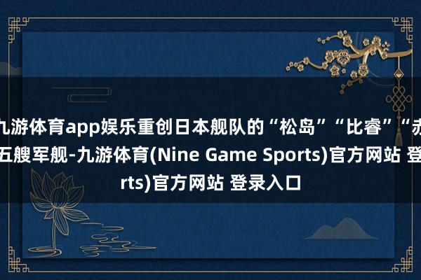 九游体育app娱乐重创日本舰队的“松岛”“比睿”“赤城”等五艘军舰-九游体育(Nine Game Sports)官方网站 登录入口