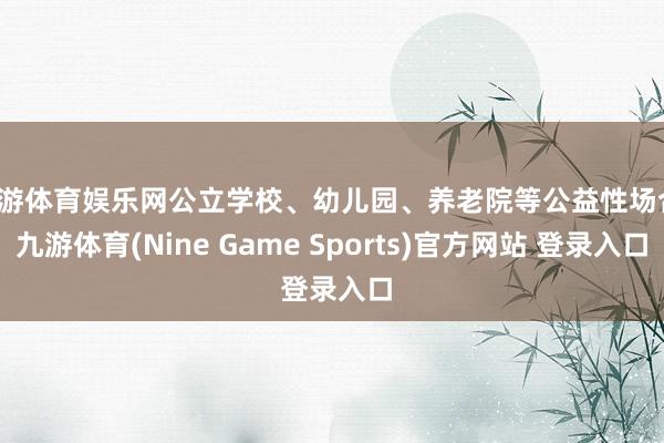 九游体育娱乐网公立学校、幼儿园、养老院等公益性场合-九游体育(Nine Game Sports)官方网站 登录入口