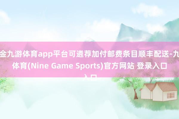 现金九游体育app平台可遴荐加付邮费条目顺丰配送-九游体育(Nine Game Sports)官方网站 登录入口