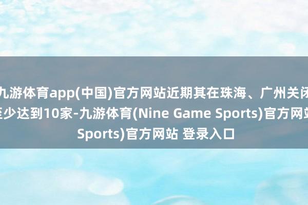 九游体育app(中国)官方网站近期其在珠海、广州关闭的门店将至少达到10家-九游体育(Nine Game Sports)官方网站 登录入口