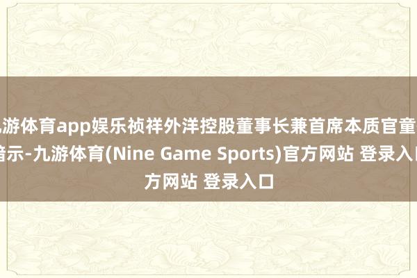 九游体育app娱乐祯祥外洋控股董事长兼首席本质官童恺暗示-九游体育(Nine Game Sports)官方网站 登录入口