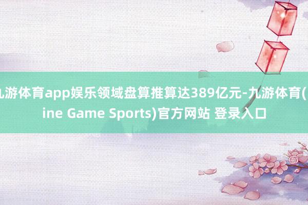 九游体育app娱乐领域盘算推算达389亿元-九游体育(Nine Game Sports)官方网站 登录入口