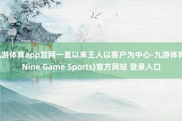 九游体育app官网一直以来王人以客户为中心-九游体育(Nine Game Sports)官方网站 登录入口