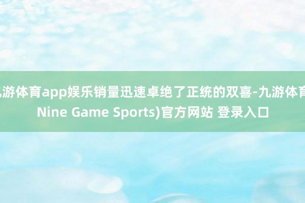 九游体育app娱乐销量迅速卓绝了正统的双喜-九游体育(Nine Game Sports)官方网站 登录入口