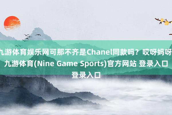 九游体育娱乐网可那不齐是Chanel同款吗？哎呀妈呀-九游体育(Nine Game Sports)官方网站 登录入口