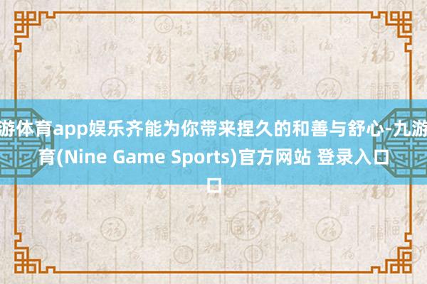 九游体育app娱乐齐能为你带来捏久的和善与舒心-九游体育(Nine Game Sports)官方网站 登录入口