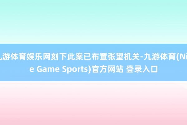 九游体育娱乐网刻下此案已布置张望机关-九游体育(Nine Game Sports)官方网站 登录入口