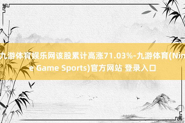 九游体育娱乐网该股累计高涨71.03%-九游体育(Nine Game Sports)官方网站 登录入口