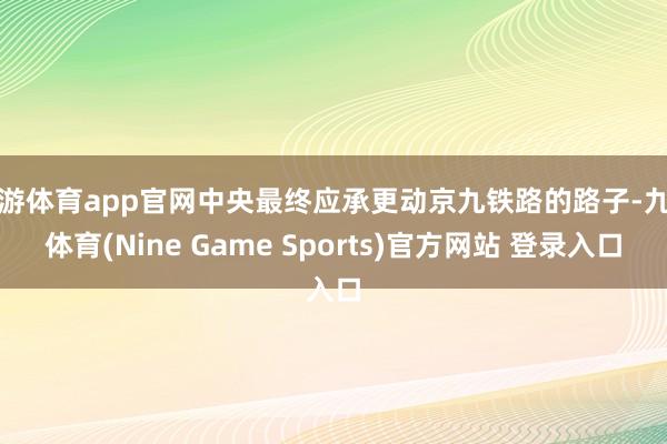 九游体育app官网中央最终应承更动京九铁路的路子-九游体育(Nine Game Sports)官方网站 登录入口