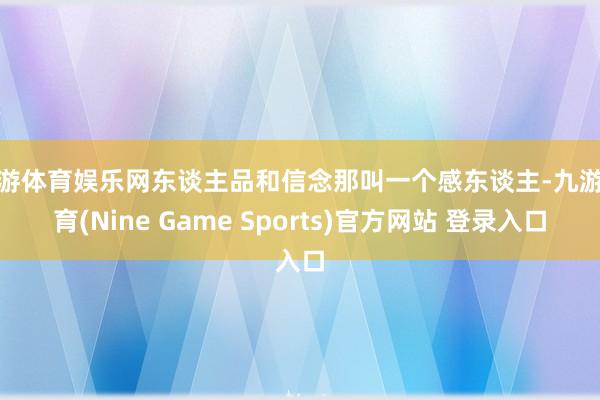 九游体育娱乐网东谈主品和信念那叫一个感东谈主-九游体育(Nine Game Sports)官方网站 登录入口