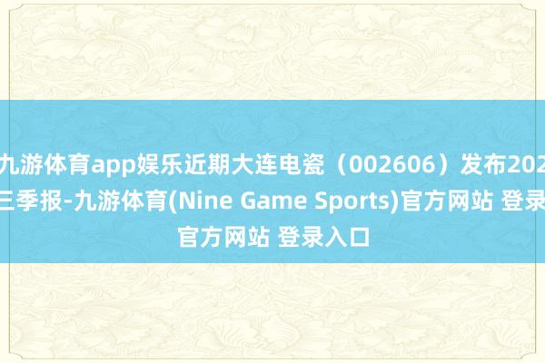 九游体育app娱乐近期大连电瓷（002606）发布2024年三季报-九游体育(Nine Game Sports)官方网站 登录入口