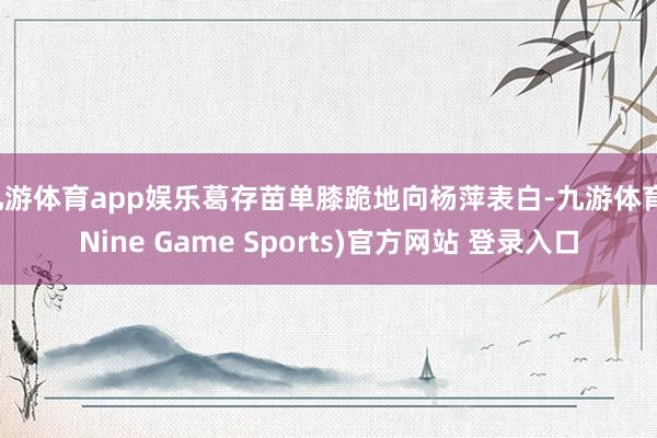 九游体育app娱乐葛存苗单膝跪地向杨萍表白-九游体育(Nine Game Sports)官方网站 登录入口