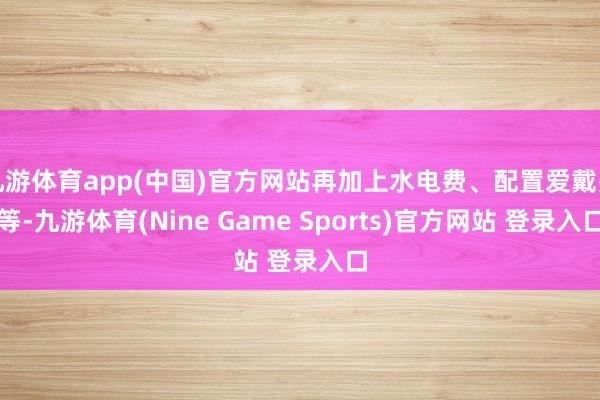 九游体育app(中国)官方网站再加上水电费、配置爱戴费等-九游体育(Nine Game Sports)官方网站 登录入口