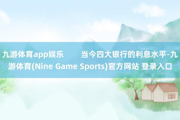 九游体育app娱乐        当今四大银行的利息水平-九游体育(Nine Game Sports)官方网站 登录入口