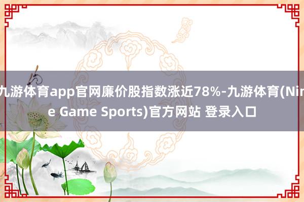 九游体育app官网廉价股指数涨近78%-九游体育(Nine Game Sports)官方网站 登录入口