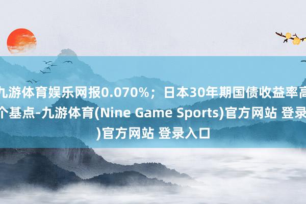 九游体育娱乐网报0.070%；日本30年期国债收益率高涨8个基点-九游体育(Nine Game Sports)官方网站 登录入口