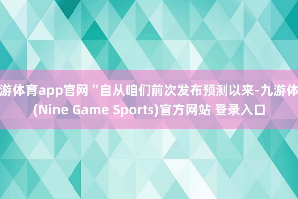 九游体育app官网“自从咱们前次发布预测以来-九游体育(Nine Game Sports)官方网站 登录入口