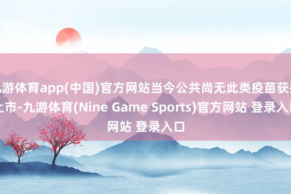 九游体育app(中国)官方网站当今公共尚无此类疫苗获批上市-九游体育(Nine Game Sports)官方网站 登录入口