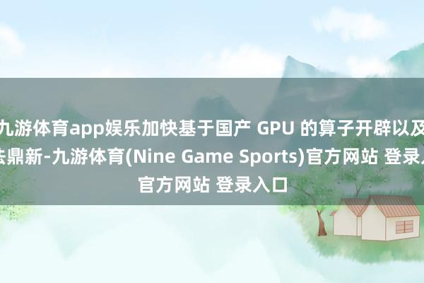 九游体育app娱乐加快基于国产 GPU 的算子开辟以及算法鼎新-九游体育(Nine Game Sports)官方网站 登录入口