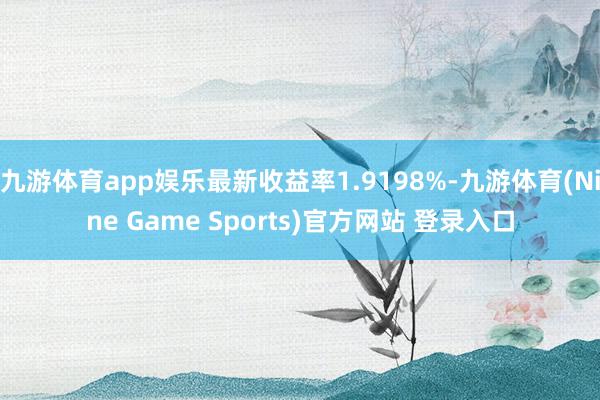 九游体育app娱乐最新收益率1.9198%-九游体育(Nine Game Sports)官方网站 登录入口