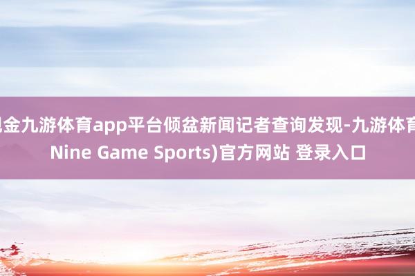 现金九游体育app平台倾盆新闻记者查询发现-九游体育(Nine Game Sports)官方网站 登录入口