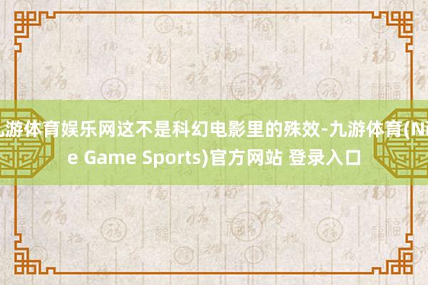 九游体育娱乐网这不是科幻电影里的殊效-九游体育(Nine Game Sports)官方网站 登录入口