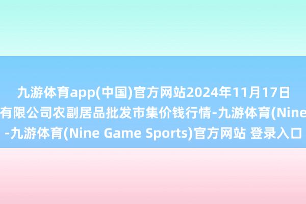 九游体育app(中国)官方网站2024年11月17日晋城市绿盛农工商实业有限公司农副居品批发市集价钱行情-九游体育(Nine Game Sports)官方网站 登录入口